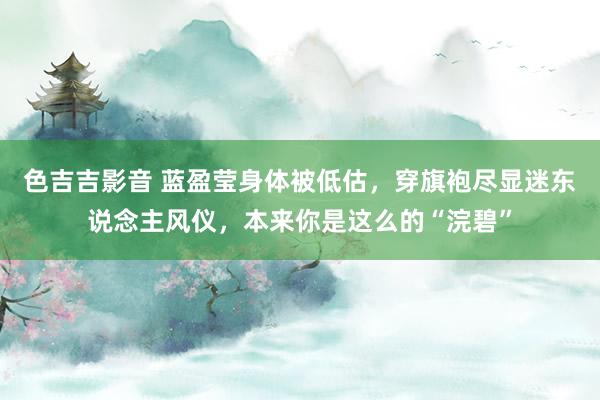 色吉吉影音 蓝盈莹身体被低估，穿旗袍尽显迷东说念主风仪，本来你是这么的“浣碧”