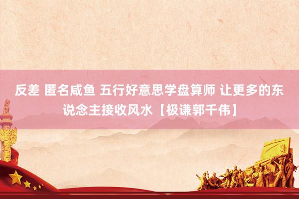反差 匿名咸鱼 五行好意思学盘算师 让更多的东说念主接收风水【极谦郭千伟】