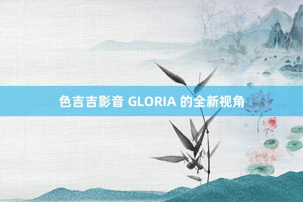色吉吉影音 GLORIA 的全新视角