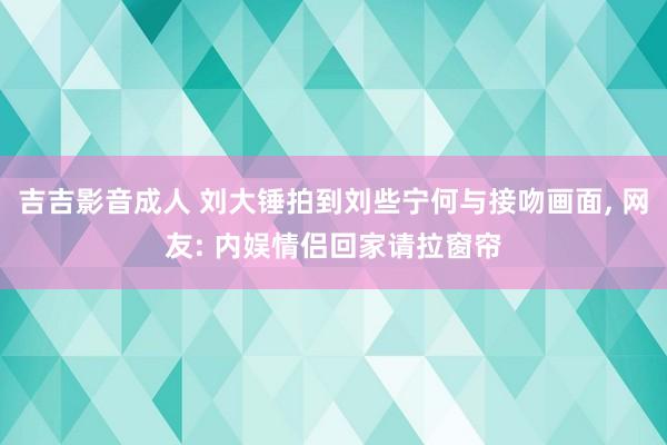 吉吉影音成人 刘大锤拍到刘些宁何与接吻画面， 网友: 内娱情侣回家请拉窗帘