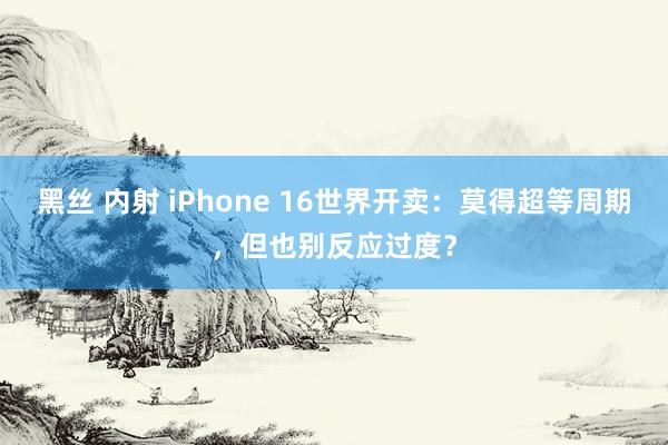 黑丝 内射 iPhone 16世界开卖：莫得超等周期，但也别反应过度？
