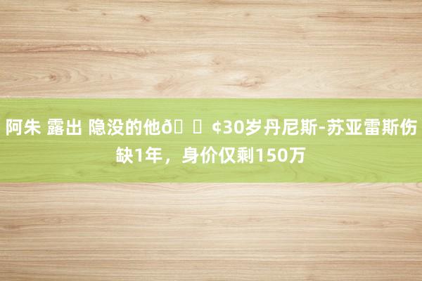 阿朱 露出 隐没的他😢30岁丹尼斯-苏亚雷斯伤缺1年，身价仅剩150万