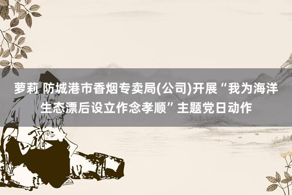 萝莉 防城港市香烟专卖局(公司)开展“我为海洋生态漂后设立作念孝顺”主题党日动作