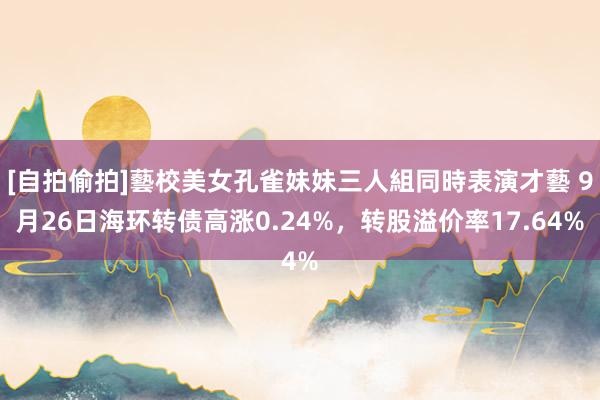 [自拍偷拍]藝校美女孔雀妹妹三人組同時表演才藝 9月26日海环转债高涨0.24%，转股溢价率17.64%