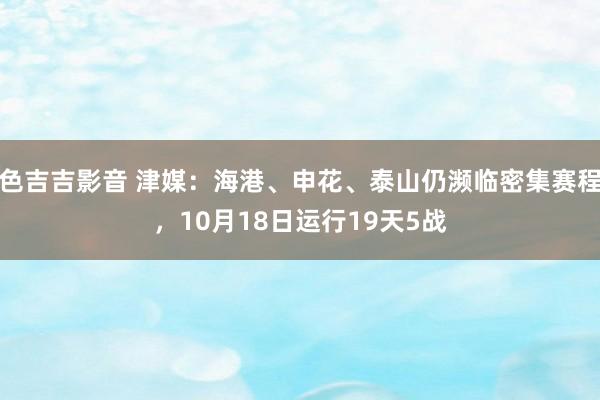色吉吉影音 津媒：海港、申花、泰山仍濒临密集赛程，10月18日运行19天5战