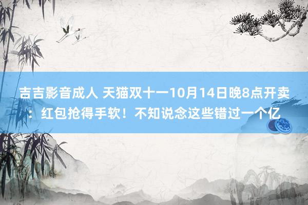 吉吉影音成人 天猫双十一10月14日晚8点开卖：红包抢得手软！不知说念这些错过一个亿