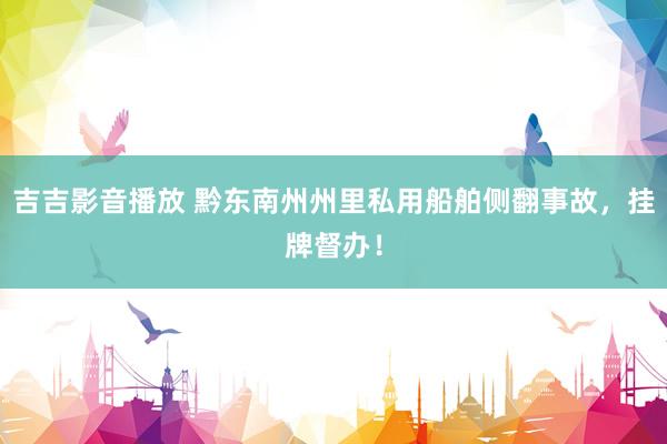 吉吉影音播放 黔东南州州里私用船舶侧翻事故，挂牌督办！