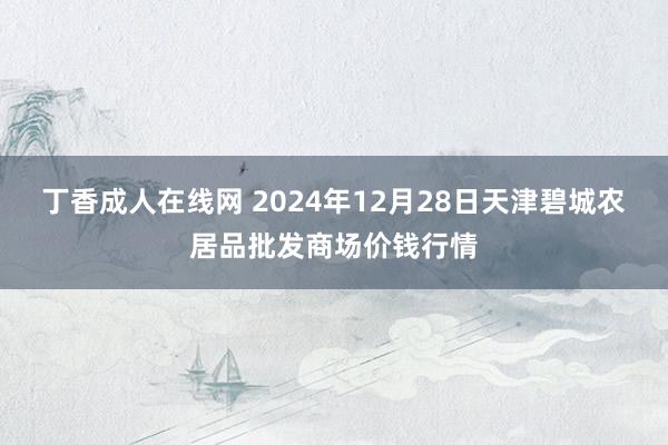 丁香成人在线网 2024年12月28日天津碧城农居品批发商场价钱行情