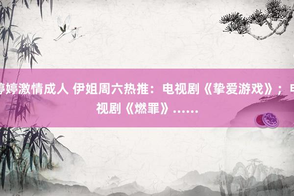 婷婷激情成人 伊姐周六热推：电视剧《挚爱游戏》；电视剧《燃罪》......