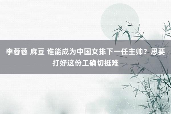 李蓉蓉 麻豆 谁能成为中国女排下一任主帅？思要打好这份工确切挺难